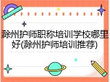 滁州护师职称培训学校哪里好(滁州护师培训推荐)
