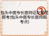 包头中医专长医师证在哪里报考(包头中医专长医师报考点)