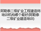 阿勒泰二级矿业工程建造师培训机构哪个最好(阿勒泰二级矿业建造培训)