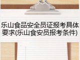 乐山食品安全员证报考具体要求(乐山食安员报考条件)