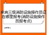 来宾三级消防设施操作员证在哪里报考(消防设施操作员报考点)