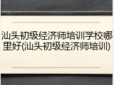 汕头初级经济师培训学校哪里好(汕头初级经济师培训)