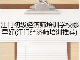 江门初级经济师培训学校哪里好(江门经济师培训推荐)