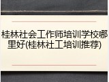 桂林社会工作师培训学校哪里好(桂林社工培训推荐)
