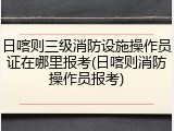 日喀则三级消防设施操作员证在哪里报考(日喀则消防操作员报考)
