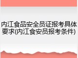 内江食品安全员证报考具体要求(内江食安员报考条件)