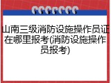 山南三级消防设施操作员证在哪里报考(消防设施操作员报考)