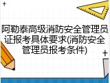 阿勒泰高级消防安全管理员证报考具体要求(消防安全管理员报考条件)