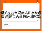 韶关企业合规师培训学校哪里好(韶关合规师培训推荐)
