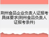 荆州食品企业负责人证报考具体要求(荆州食品负责人证报考条件)