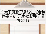 广元家庭教育指导证报考具体要求(广元家教指导证报考条件)