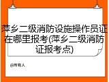 萍乡二级消防设施操作员证在哪里报考(萍乡二级消防证报考点)