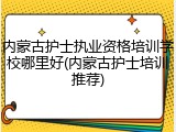 内蒙古护士执业资格培训学校哪里好(内蒙古护士培训推荐)