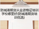 防城港期货从业资格证培训学校哪里好(防城港期货培训优选)