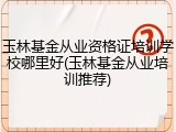 玉林基金从业资格证培训学校哪里好(玉林基金从业培训推荐)
