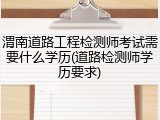 渭南道路工程检测师考试需要什么学历(道路检测师学历要求)
