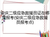 安庆二级应急救援员证在哪里报考(安庆二级应急救援员报考点)