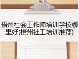 梧州社会工作师培训学校哪里好(梧州社工培训推荐)