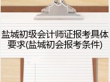 盐城初级会计师证报考具体要求(盐城初会报考条件)