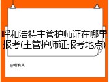 呼和浩特主管护师证在哪里报考(主管护师证报考地点)