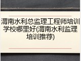 渭南水利总监理工程师培训学校哪里好(渭南水利监理培训推荐)