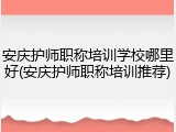 安庆护师职称培训学校哪里好(安庆护师职称培训推荐)