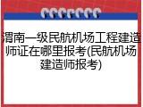 渭南一级民航机场工程建造师证在哪里报考(民航机场建造师报考)