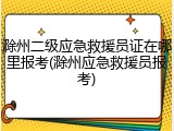 滁州二级应急救援员证在哪里报考(滁州应急救援员报考)