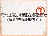 海北主管护师证在哪里报考(海北护师证报考点)