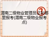 渭南二级物业管理员证在哪里报考(渭南二级物业报考点)