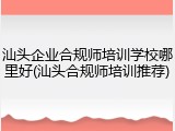汕头企业合规师培训学校哪里好(汕头合规师培训推荐)