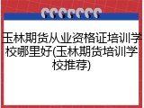 玉林期货从业资格证培训学校哪里好(玉林期货培训学校推荐)
