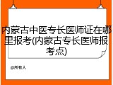 内蒙古中医专长医师证在哪里报考(内蒙古专长医师报考点)