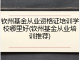 钦州基金从业资格证培训学校哪里好(钦州基金从业培训推荐)