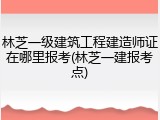 林芝一级建筑工程建造师证在哪里报考(林芝一建报考点)