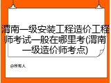 渭南一级安装工程造价工程师考试一般在哪里考(渭南一级造价师考点)