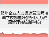 贺州企业人力资源管理师培训学校哪里好(贺州人力资源管理师培训学校)