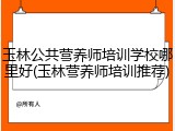 玉林公共营养师培训学校哪里好(玉林营养师培训推荐)