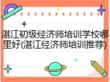 湛江初级经济师培训学校哪里好(湛江经济师培训推荐)