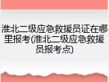 淮北二级应急救援员证在哪里报考(淮北二级应急救援员报考点)