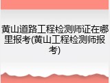 黄山道路工程检测师证在哪里报考(黄山工程检测师报考)