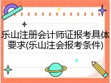 乐山注册会计师证报考具体要求(乐山注会报考条件)