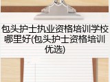 包头护士执业资格培训学校哪里好(包头护士资格培训优选)