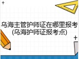 乌海主管护师证在哪里报考(乌海护师证报考点)