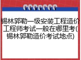 锡林郭勒一级安装工程造价工程师考试一般在哪里考(锡林郭勒造价考试地点)