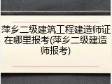萍乡二级建筑工程建造师证在哪里报考(萍乡二级建造师报考)