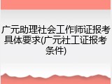 广元助理社会工作师证报考具体要求(广元社工证报考条件)