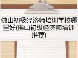 佛山初级经济师培训学校哪里好(佛山初级经济师培训推荐)