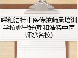 呼和浩特中医传统师承培训学校哪里好(呼和浩特中医师承名校)