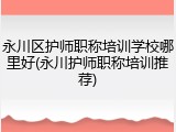 永川区护师职称培训学校哪里好(永川护师职称培训推荐)